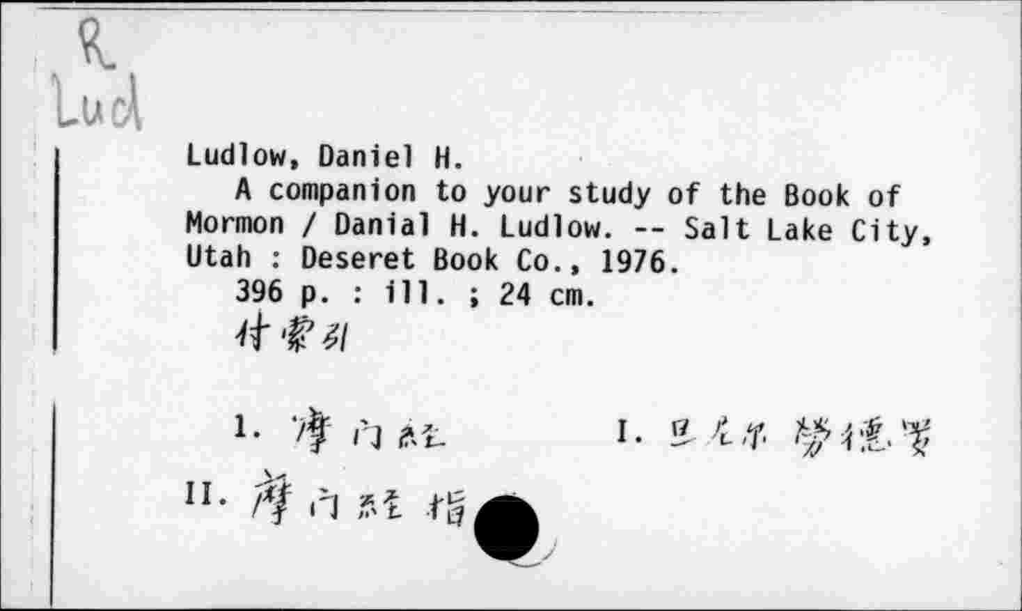 ﻿Ludlow, Daniel H.
A companion to your study of the Book of Mormon / Danial H. Ludlow. — Salt Lake City, Utah : Deseret Book Co., 1976.
396 p. : ill. ; 24 cm.